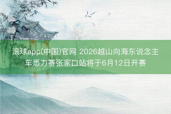 滚球app(中国)官网 2026越山向海东说念主车悉力赛张家口站将于6月12日开赛