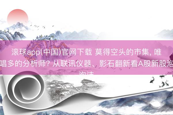 滚球app(中国)官网下载 莫得空头的市集， 唯有唱多的分析师? 从联讯仪器、影石翻新看A股新股泡沫
