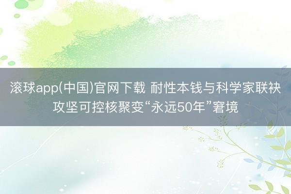 滚球app(中国)官网下载 耐性本钱与科学家联袂攻坚可控核聚变“永远50年”窘境