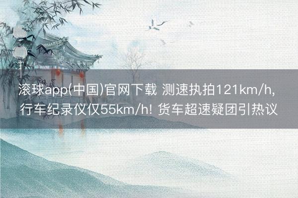 滚球app(中国)官网下载 测速执拍121km/h， 行车纪录仪仅55km/h! 货车超速疑团引热议