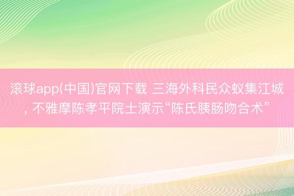 滚球app(中国)官网下载 三海外科民众蚁集江城， 不雅摩陈孝平院士演示“陈氏胰肠吻合术”