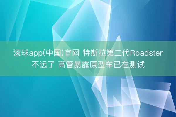 滚球app(中国)官网 特斯拉第二代Roadster不远了 高管暴露原型车已在测试