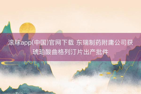 滚球app(中国)官网下载 东瑞制药附庸公司获琥珀酸曲格列汀片出产批件
