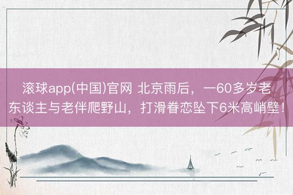 滚球app(中国)官网 北京雨后，一60多岁老东谈主与老伴爬野山，打滑眷恋坠下6米高峭壁！