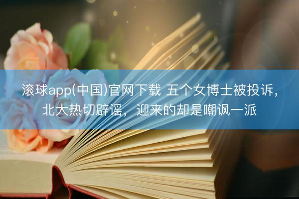滚球app(中国)官网下载 五个女博士被投诉，北大热切辟谣，迎来的却是嘲讽一派