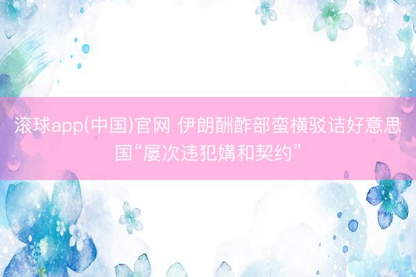 滚球app(中国)官网 伊朗酬酢部蛮横驳诘好意思国“屡次违犯媾和契约”