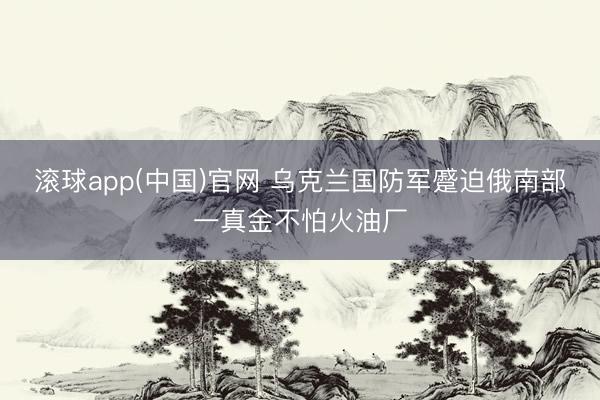 滚球app(中国)官网 乌克兰国防军蹙迫俄南部一真金不怕火油厂