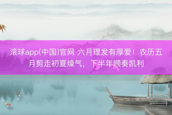 滚球app(中国)官网 六月理发有厚爱！农历五月剪走初夏燥气，下半年顺奏凯利
