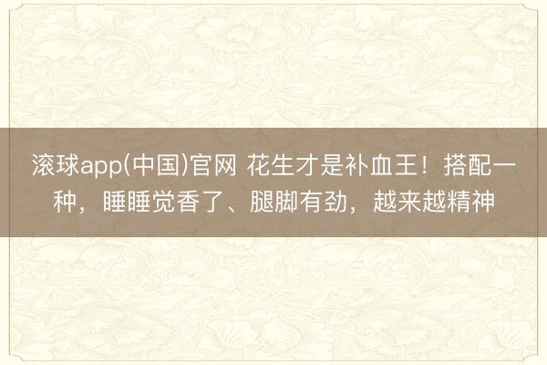 滚球app(中国)官网 花生才是补血王！搭配一种，睡睡觉香了、腿脚有劲，越来越精神