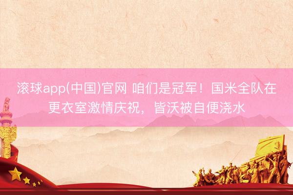 滚球app(中国)官网 咱们是冠军！国米全队在更衣室激情庆祝，皆沃被自便浇水