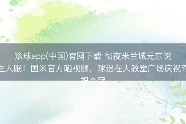滚球app(中国)官网下载 彻夜米兰城无东说念主入眠！国米官方晒视频，球迷在大教堂广场庆祝夺冠