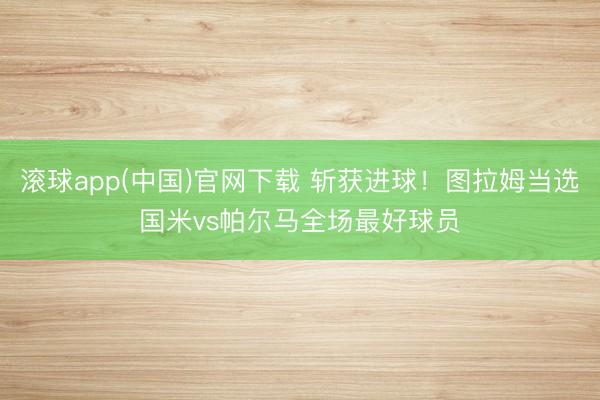 滚球app(中国)官网下载 斩获进球！图拉姆当选国米vs帕尔马全场最好球员