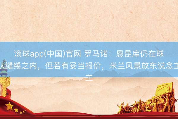 滚球app(中国)官网 罗马诺:恩昆库仍在球队缱绻之内,但若有妥当报价,米兰风景放东说念主