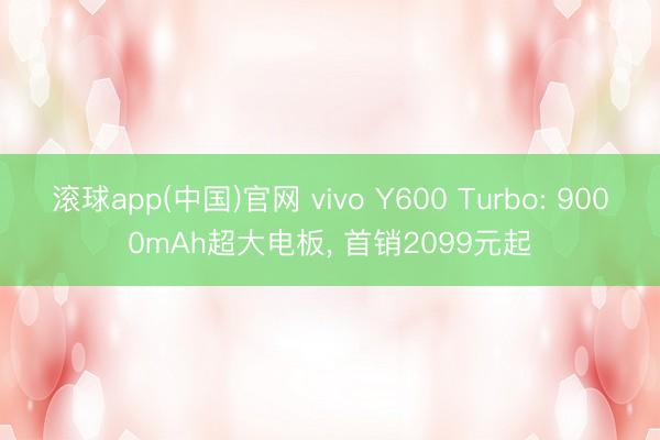 滚球app(中国)官网 vivo Y600 Turbo: 9000mAh超大电板， 首销2099元起