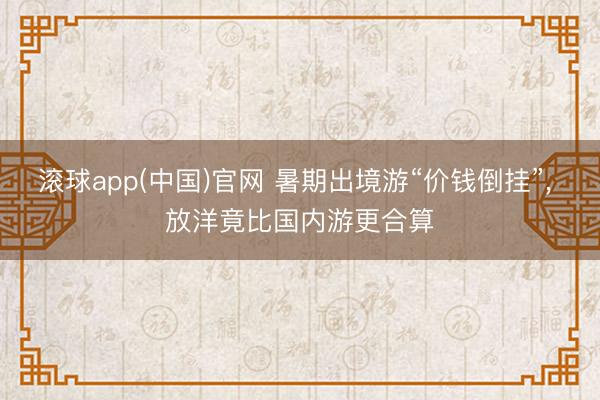 滚球app(中国)官网 暑期出境游“价钱倒挂”, 放洋竟比国
