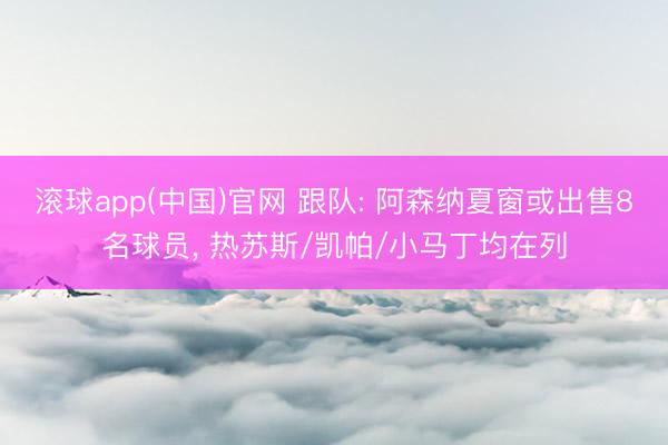 滚球app(中国)官网 跟队: 阿森纳夏窗或出售8名球员， 热苏斯/凯帕/小马丁均在列