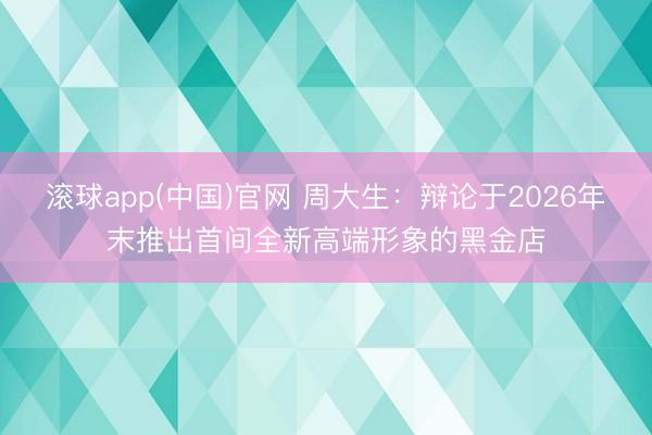 滚球app(中国)官网 周大生：辩论于2026年末推出首间全新高端形象的黑金店