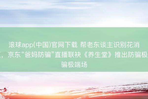 滚球app(中国)官网下载 帮老东谈主识别花消误区，京东“爸妈防骗”直播联袂《养生堂》推出防骗极端场