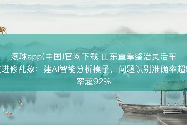 滚球app(中国)官网下载 山东重拳整治灵活车排放进修乱象：建AI智能分析模子，问题识别准确率超92%