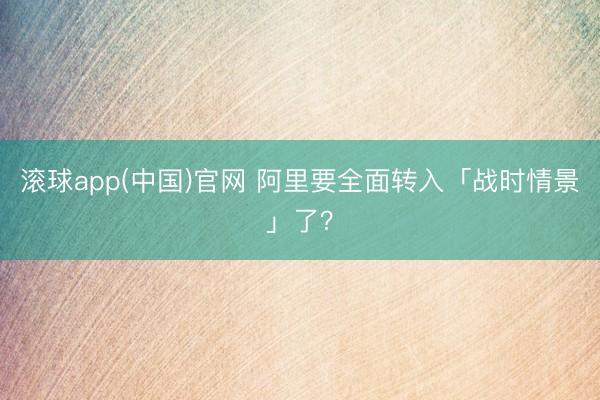 滚球app(中国)官网 阿里要全面转入「战时情景」了？