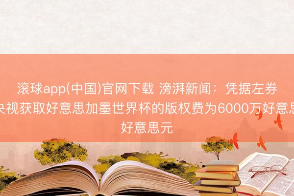 滚球app(中国)官网下载 滂湃新闻：凭据左券，央视获取好意思加墨世界杯的版权费为6000万好意思元