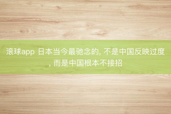 滚球app 日本当今最驰念的， 不是中国反映过度， 而是中国根本不接招