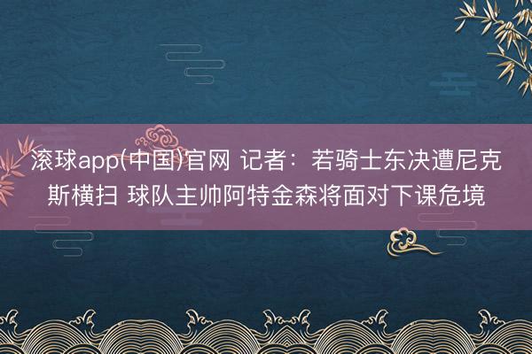滚球app(中国)官网 记者：若骑士东决遭尼克斯横扫 球队主帅阿特金森将面对下课危境