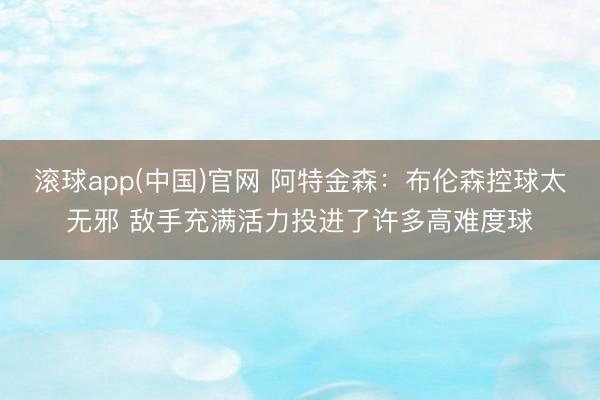 滚球app(中国)官网 阿特金森：布伦森控球太无邪 敌手充满活力投进了许多高难度球