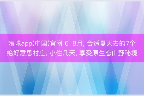 滚球app(中国)官网 6-8月， 合适夏天去的7个绝好意思村庄， 小住几天， 享受原生态山野秘境