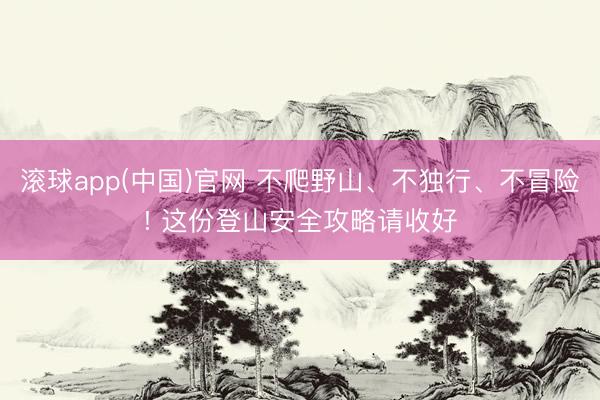 滚球app(中国)官网 不爬野山、不独行、不冒险! 这份登山安全攻略请收好