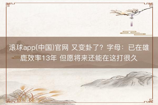 滚球app(中国)官网 又变卦了？字母：已在雄鹿效率13年 但愿将来还能在这打很久