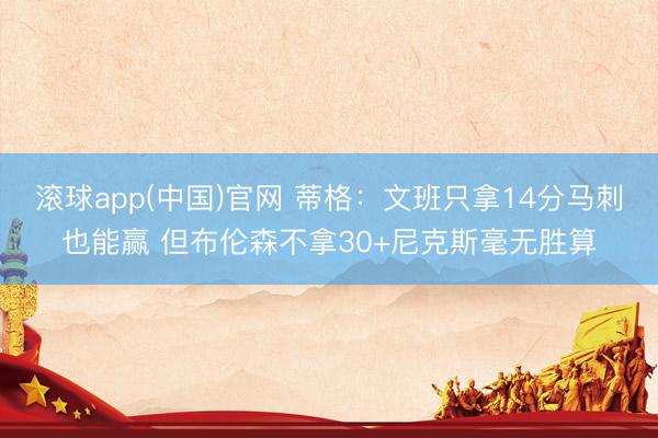 滚球app(中国)官网 蒂格：文班只拿14分马刺也能赢 但布伦森不拿30+尼克斯毫无胜算