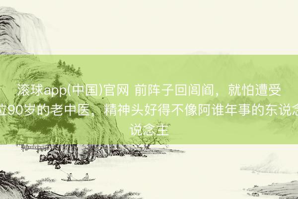 滚球app(中国)官网 前阵子回闾阎，就怕遭受一位90岁的老中医，精神头好得不像阿谁年事的东说念主