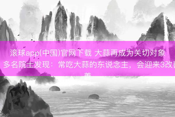 滚球app(中国)官网下载 大蒜再成为关切对象！多名院士发现：常吃大蒜的东说念主，会迎来3改善