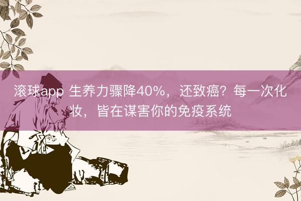 滚球app 生养力骤降40%，还致癌？每一次化妆，皆在谋害你的免疫系统