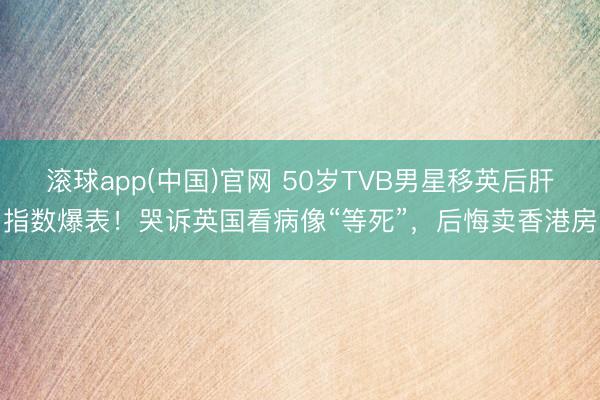 滚球app(中国)官网 50岁TVB男星移英后肝指数爆表！哭诉英国看病像“等死”，后悔卖香港房
