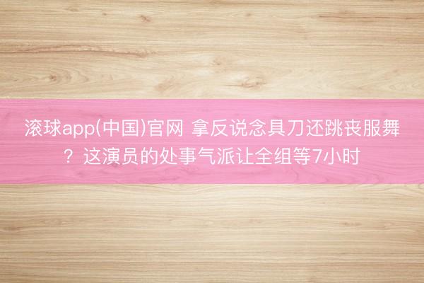 滚球app(中国)官网 拿反说念具刀还跳丧服舞？这演员的处事气派让全组等7小时