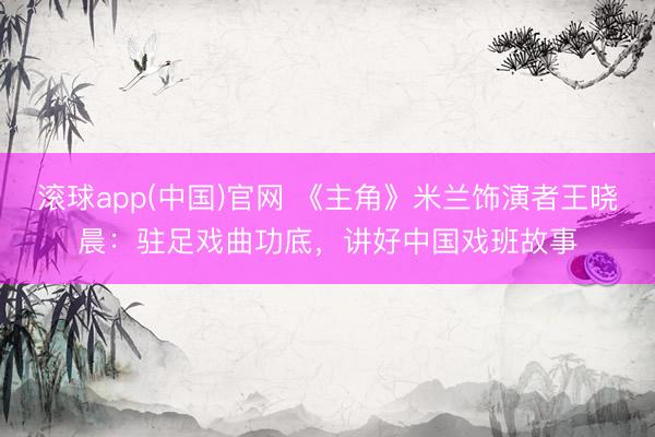 滚球app(中国)官网 《主角》米兰饰演者王晓晨：驻足戏曲功底，讲好中国戏班故事