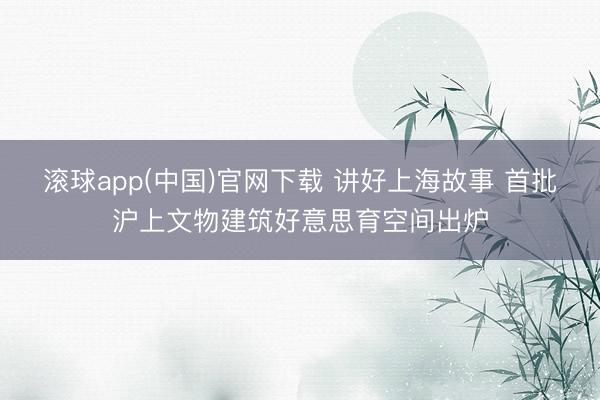 滚球app(中国)官网下载 讲好上海故事 首批沪上文物建筑好意思育空间出炉