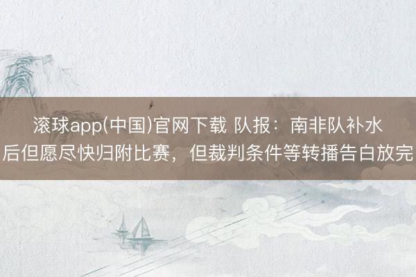 滚球app(中国)官网下载 队报:南非队补水后但愿尽快归附比赛,但裁判条件等转播告白放完