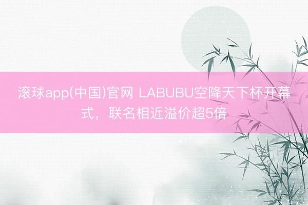 滚球app(中国)官网 LABUBU空降天下杯开幕式，联名相近溢价超5倍