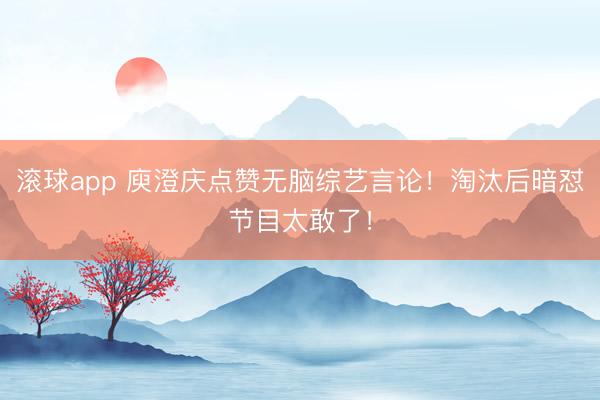 滚球app 庾澄庆点赞无脑综艺言论！淘汰后暗怼节目太敢了！