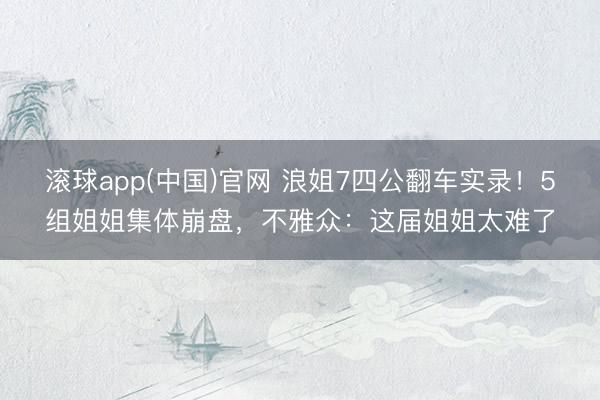 滚球app(中国)官网 浪姐7四公翻车实录！5组姐姐集体崩盘，不雅众：这届姐姐太难了