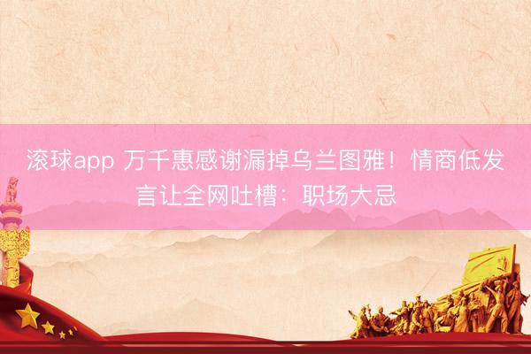 滚球app 万千惠感谢漏掉乌兰图雅！情商低发言让全网吐槽：职场大忌
