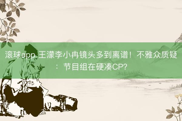 滚球app 王濛李小冉镜头多到离谱！不雅众质疑：节目组在硬凑CP？