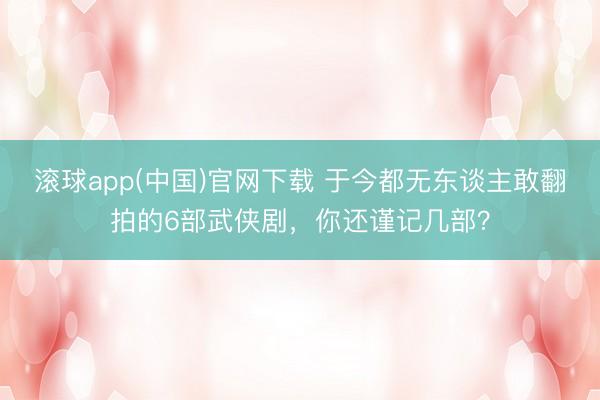 滚球app(中国)官网下载 于今都无东谈主敢翻拍的6部武侠剧，你还谨记几部？