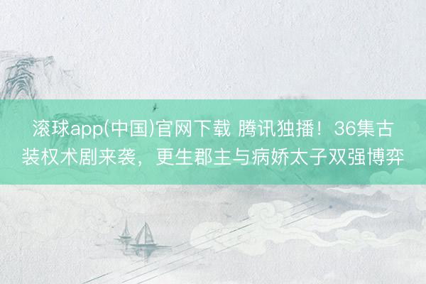 滚球app(中国)官网下载 腾讯独播！36集古装权术剧来袭，更生郡主与病娇太子双强博弈