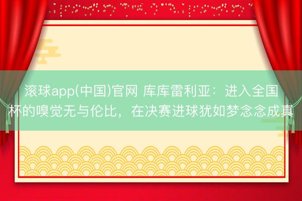 滚球app(中国)官网 库库雷利亚：进入全国杯的嗅觉无与伦比，在决赛进球犹如梦念念成真