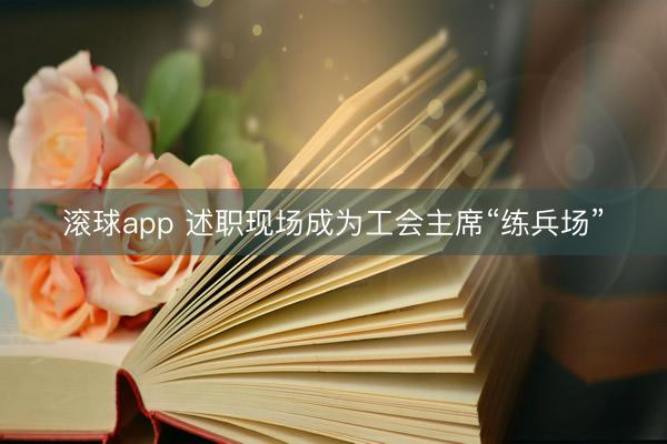 滚球app 述职现场成为工会主席“练兵场”