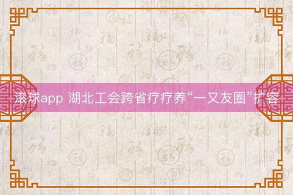 滚球app 湖北工会跨省疗疗养“一又友圈”扩容
